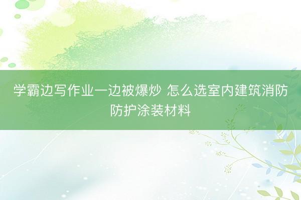 学霸边写作业一边被爆炒 怎么选室内建筑消防防护涂装材料