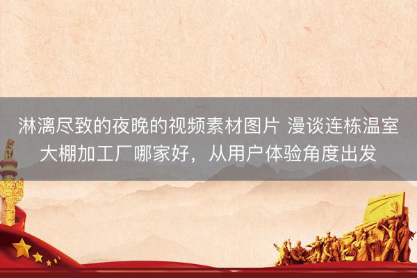 淋漓尽致的夜晚的视频素材图片 漫谈连栋温室大棚加工厂哪家好，从用户体验角度出发