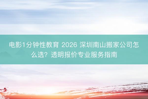 电影1分钟性教育 2026 深圳南山搬家公司怎么选？透明报价专业服务指南