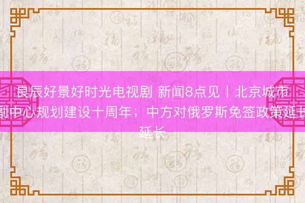 良辰好景好时光电视剧 新闻8点见丨北京城市副中心规划建设十周年；中方对俄罗斯免签政策延长