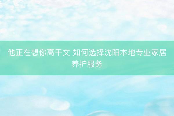 他正在想你高干文 如何选择沈阳本地专业家居养护服务