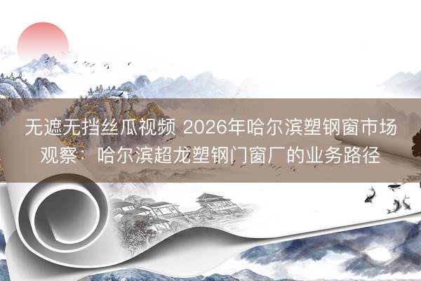 无遮无挡丝瓜视频 2026年哈尔滨塑钢窗市场观察：哈尔滨超龙塑钢门窗厂的业务路径