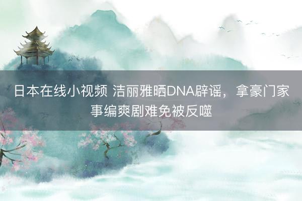 日本在线小视频 洁丽雅晒DNA辟谣，拿豪门家事编爽剧难免被反噬