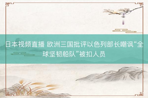 日本视频直播 欧洲三国批评以色列部长嘲讽“全球坚韧船队”被扣人员