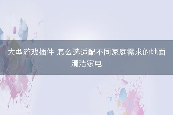 大型游戏插件 怎么选适配不同家庭需求的地面清洁家电