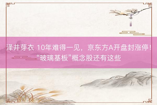 泽井芽衣 10年难得一见，京东方A开盘封涨停！“玻璃基板”概念股还有这些