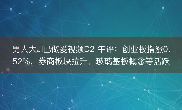 男人大JI巴做爰视频D2 午评：创业板指涨0.52%，券商板块拉升，玻璃基板概念等活跃