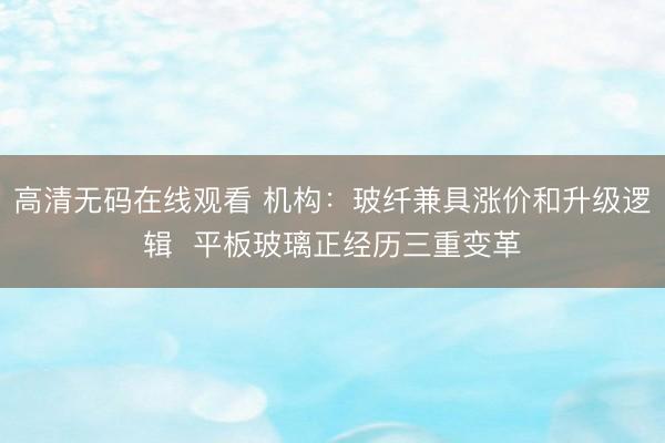 高清无码在线观看 机构：玻纤兼具涨价和升级逻辑  平板玻璃正经历三重变革