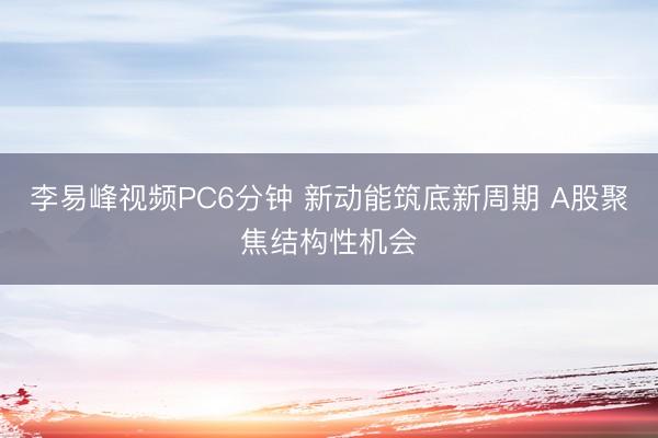 李易峰视频PC6分钟 新动能筑底新周期 A股聚焦结构性机会