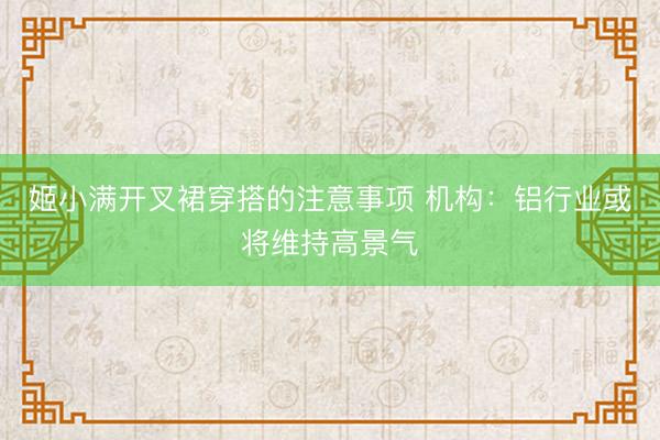 姬小满开叉裙穿搭的注意事项 机构：铝行业或将维持高景气