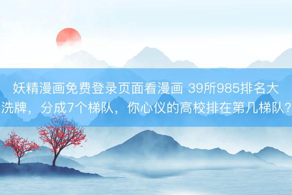 妖精漫画免费登录页面看漫画 39所985排名大洗牌，分成7个梯队，你心仪的高校排在第几梯队？