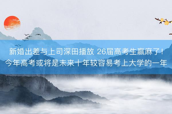 新婚出差与上司深田播放 26届高考生赢麻了！今年高考或将是未来十年较容易考上大学的一年