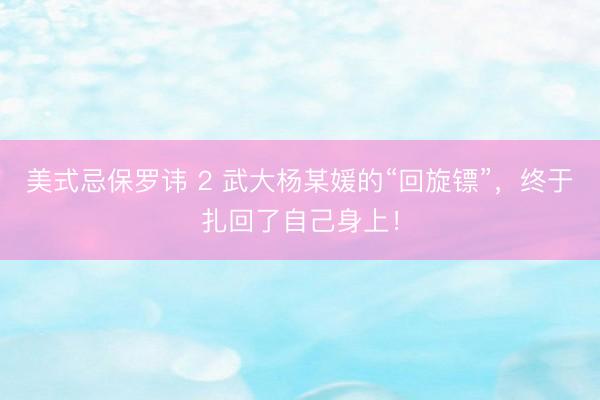 美式忌保罗讳 2 武大杨某媛的“回旋镖”，终于扎回了自己身上！