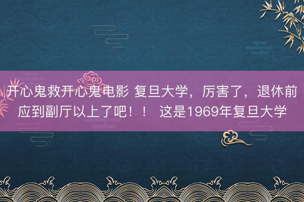 开心鬼救开心鬼电影 复旦大学，厉害了，退休前应到副厅以上了吧！！ 这是1969年复旦大学