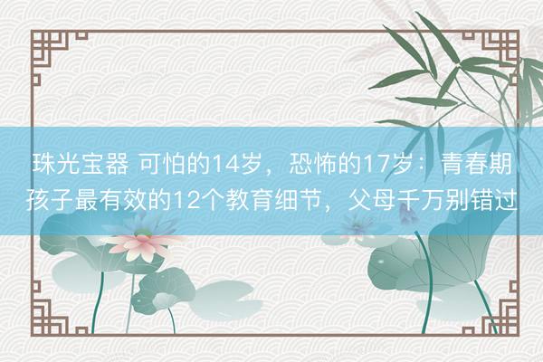 珠光宝器 可怕的14岁,恐怖的17岁:青春期孩子最有效的12个教育细节,父母千万别错过