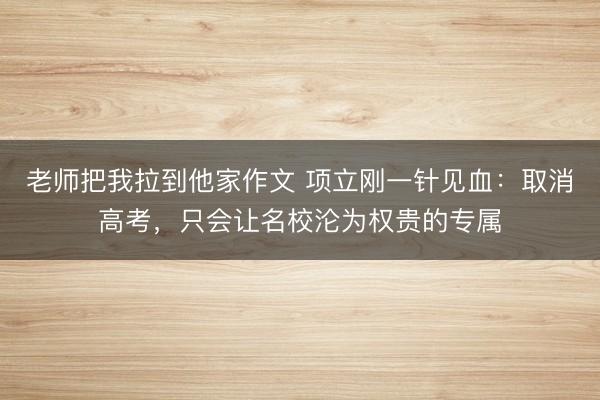 老师把我拉到他家作文 项立刚一针见血：取消高考，只会让名校沦为权贵的专属