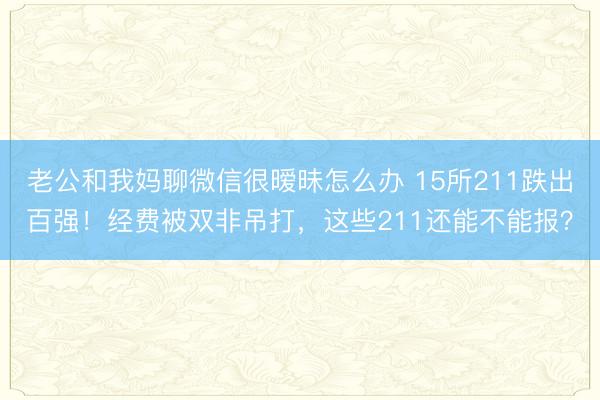 老公和我妈聊微信很暧昧怎么办 15所211跌出百强！经费被双非吊打，这些211还能不能报？