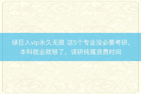 绿巨人vip永久无限 这5个专业没必要考研，本科就业就够了，读研纯属浪费时间