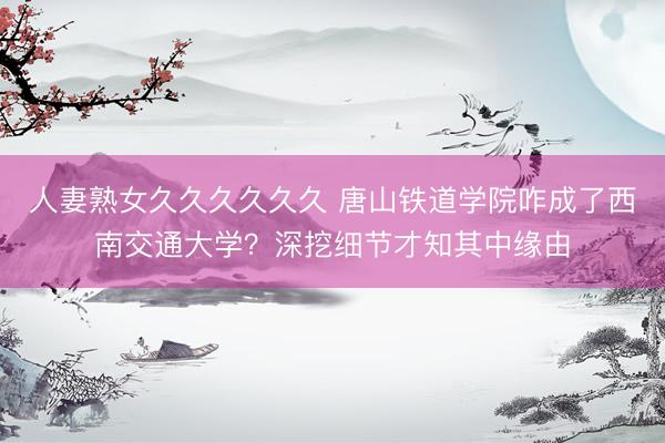 人妻熟女久久久久久久 唐山铁道学院咋成了西南交通大学？深挖细节才知其中缘由