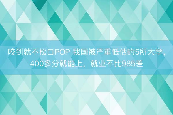 咬到就不松口POP 我国被严重低估的5所大学，400多分就能上，就业不比985差
