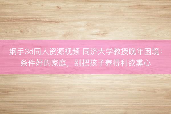 纲手3d同人资源视频 同济大学教授晚年困境：条件好的家庭，别把孩子养得利欲熏心