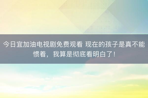 今日宜加油电视剧免费观看 现在的孩子是真不能惯着,我算是彻底看明白了!