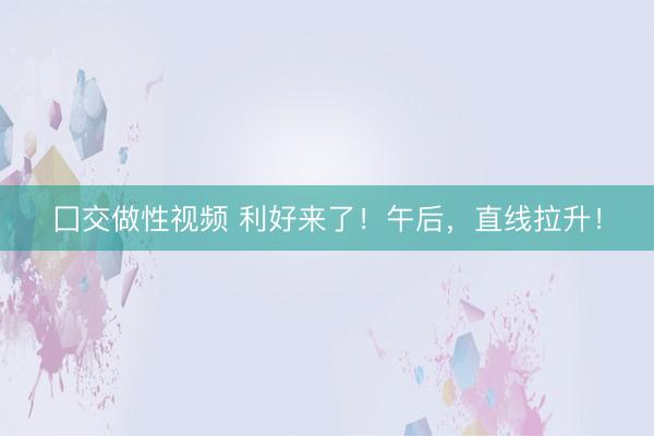 囗交做性视频 利好来了！午后，直线拉升！