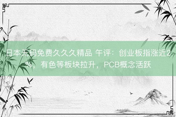 日本无码免费久久久精品 午评：创业板指涨近2%，有色等板块拉升，PCB概念活跃