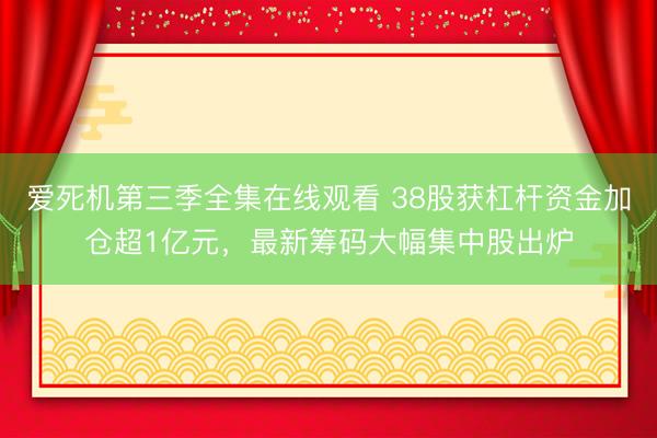 爱死机第三季全集在线观看 38股获杠杆资金加仓超1亿元，最新筹码大幅集中股出炉
