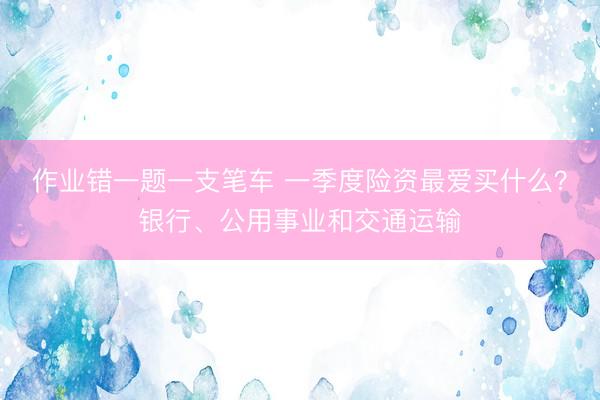 作业错一题一支笔车 一季度险资最爱买什么?银行、公用事业和交通运输