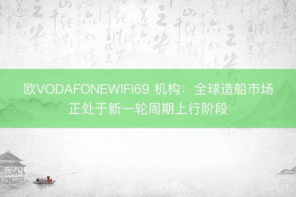 欧VODAFONEWIFI69 机构：全球造船市场正处于新一轮周期上行阶段