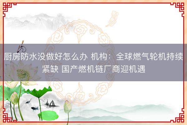 厨房防水没做好怎么办 机构：全球燃气轮机持续紧缺 国产燃机链厂商迎机遇