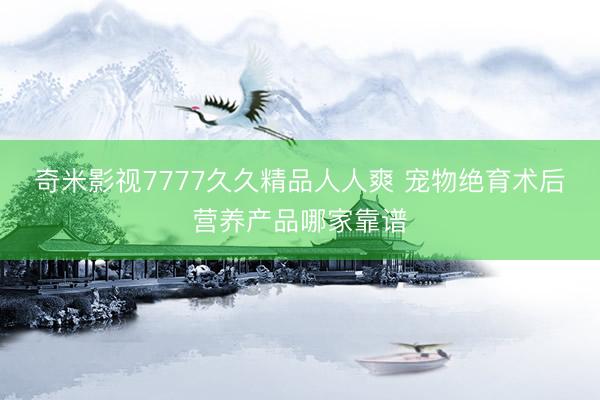 奇米影视7777久久精品人人爽 宠物绝育术后营养产品哪家靠谱