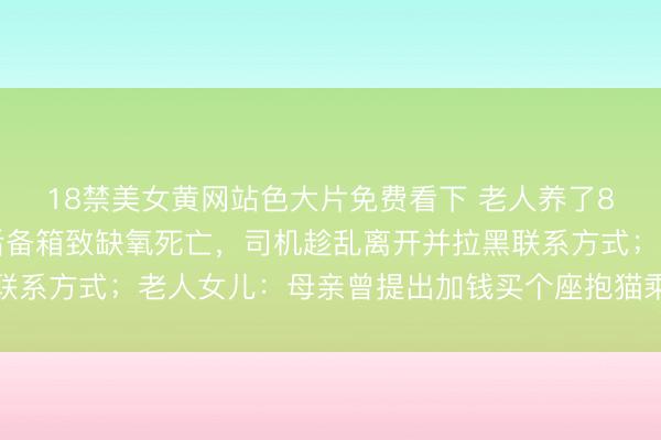 18禁美女黄网站色大片免费看下 老人养了8年的猫被司机强行放后备箱致缺氧死亡，司机趁乱离开并拉黑联系方式；老人女儿：母亲曾提出加钱买个座抱猫乘车遭司机拒绝
