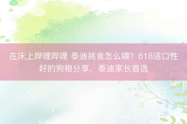 在床上哔哩哔哩 泰迪挑食怎么喂？618适口性好的狗粮分享，泰迪家长首选