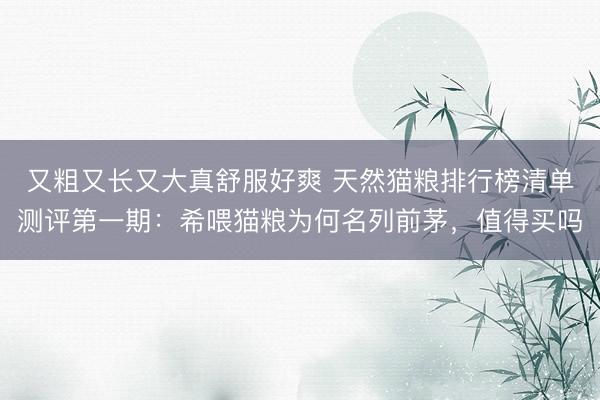 又粗又长又大真舒服好爽 天然猫粮排行榜清单测评第一期：希喂猫粮为何名列前茅，值得买吗