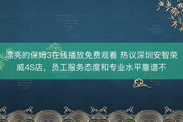 漂亮的保姆3在线播放免费观看 热议深圳安智荣威4S店，员工服务态度和专业水平靠谱不