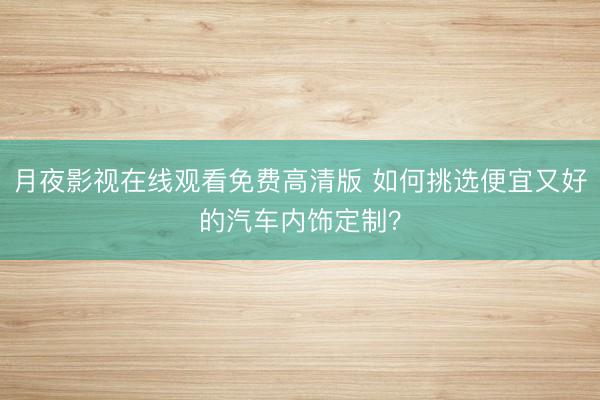 月夜影视在线观看免费高清版 如何挑选便宜又好的汽车内饰定制？