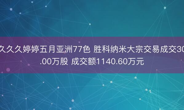 久久久婷婷五月亚洲77色 胜科纳米大宗交易成交30.00万股 成交额1140.60万元