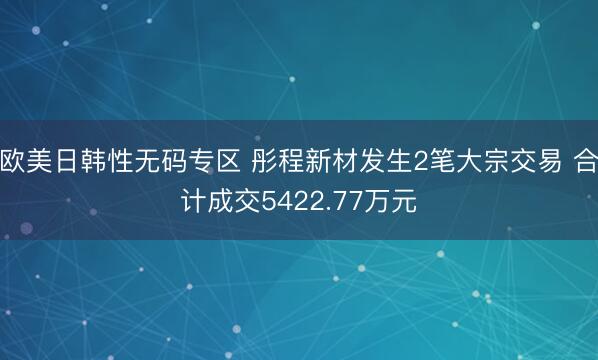 欧美日韩性无码专区 彤程新材发生2笔大宗交易 合计成交5422.77万元
