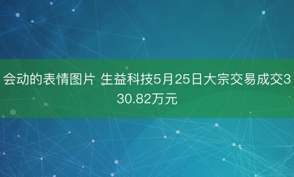 会动的表情图片 生益科技5月25日大宗交易成交330.82万元