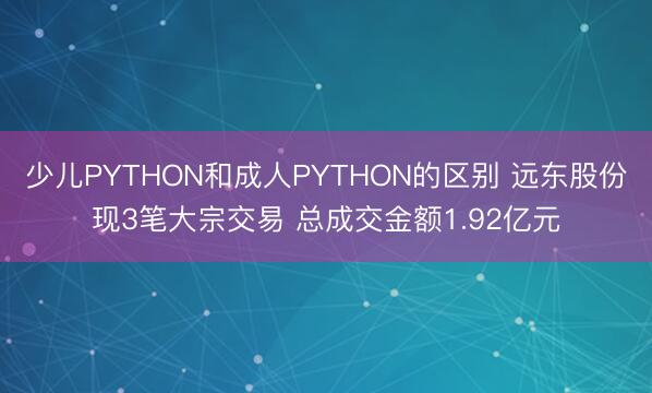 少儿PYTHON和成人PYTHON的区别 远东股份现3笔大宗交易 总成交金额1.92亿元