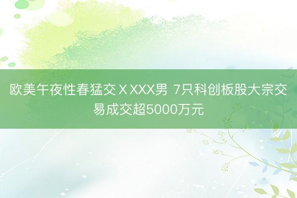 欧美午夜性春猛交ⅩXXX男 7只科创板股大宗交易成交超5000万元