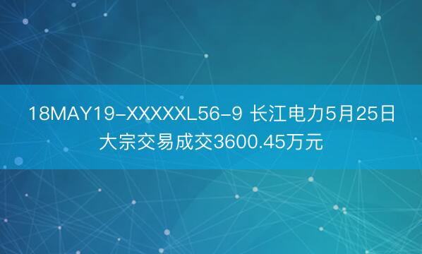 18MAY19-XXXXXL56-9 长江电力5月25日大宗交易成交3600.45万元