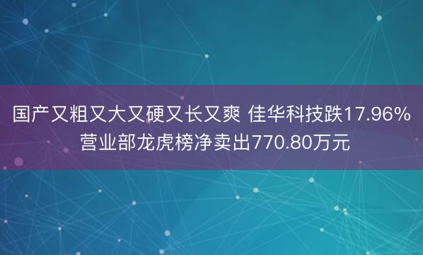 国产又粗又大又硬又长又爽 佳华科技跌17.96% 营业部龙虎榜净卖出770.80万元
