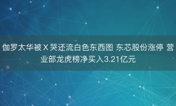 伽罗太华被Ⅹ哭还流白色东西图 东芯股份涨停 营业部龙虎榜净买入3.21亿元