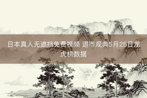 日本真人无遮挡免费视频 退市观典5月25日龙虎榜数据