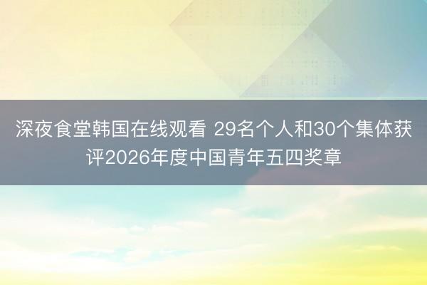 深夜食堂韩国在线观看 29名个人和30个集体获评2026年度中国青年五四奖章