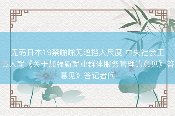 无码日本19禁啪啪无遮挡大尺度 中央社会工作部负责人就《关于加强新就业群体服务管理的意见》答记者问