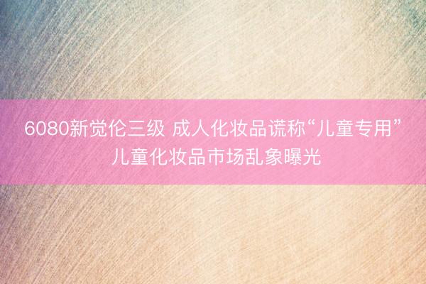 6080新觉伦三级 成人化妆品谎称“儿童专用” 儿童化妆品市场乱象曝光